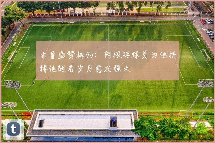 吉鲁盛赞梅西：阿根廷球员为他拼搏他随着岁月愈发强大