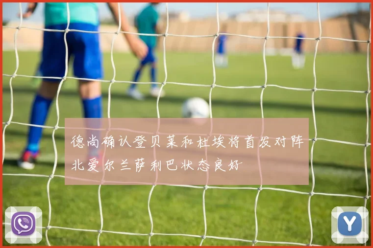 德尚确认登贝莱和杜埃将首发对阵北爱尔兰萨利巴状态良好