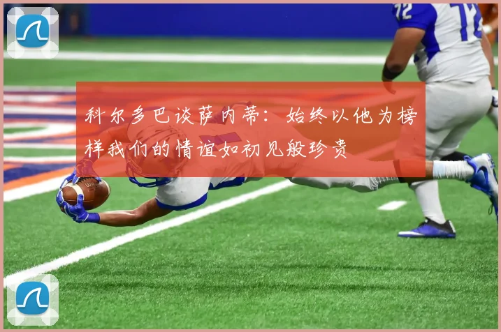 科尔多巴谈萨内蒂：始终以他为榜样我们的情谊如初见般珍贵