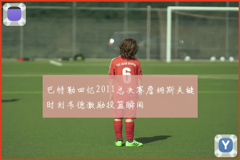 巴特勒回忆2011总决赛詹姆斯关键时刻韦德激励投篮瞬间