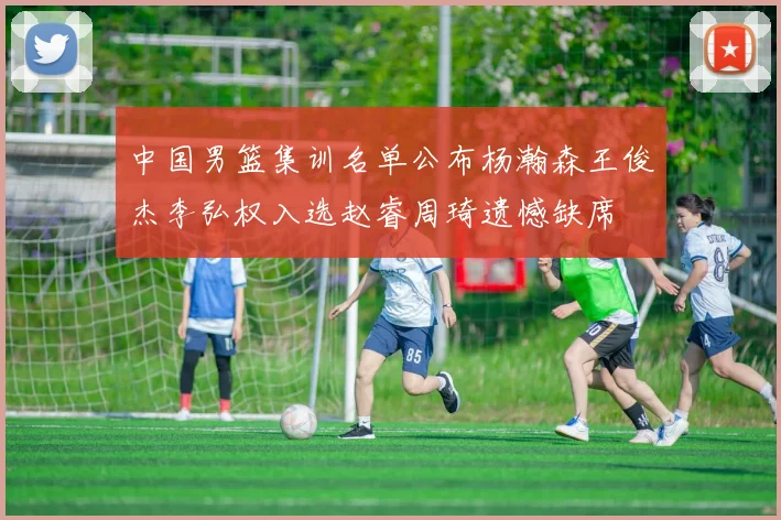 中国男篮集训名单公布杨瀚森王俊杰李弘权入选赵睿周琦遗憾缺席