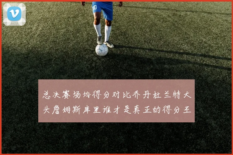 总决赛场均得分对比乔丹杜兰特大头詹姆斯库里谁才是真正的得分王