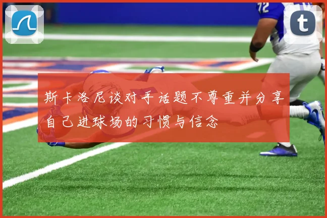 斯卡洛尼谈对手话题不尊重并分享自己进球场的习惯与信念