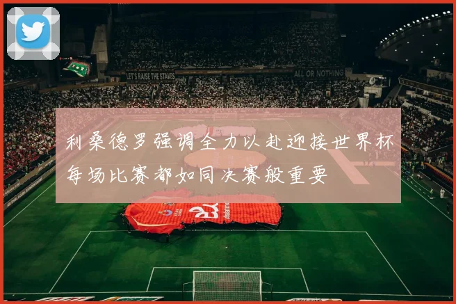 利桑德罗强调全力以赴迎接世界杯每场比赛都如同决赛般重要