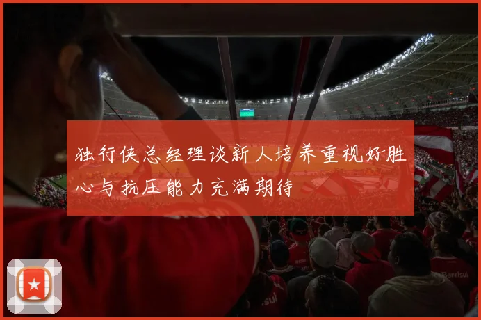独行侠总经理谈新人培养重视好胜心与抗压能力充满期待