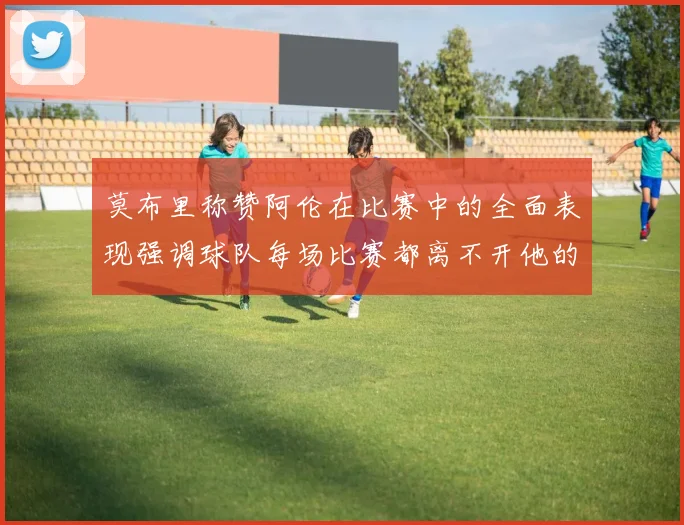 莫布里称赞阿伦在比赛中的全面表现强调球队每场比赛都离不开他的贡献