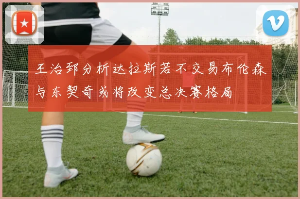 王治郅分析达拉斯若不交易布伦森与东契奇或将改变总决赛格局