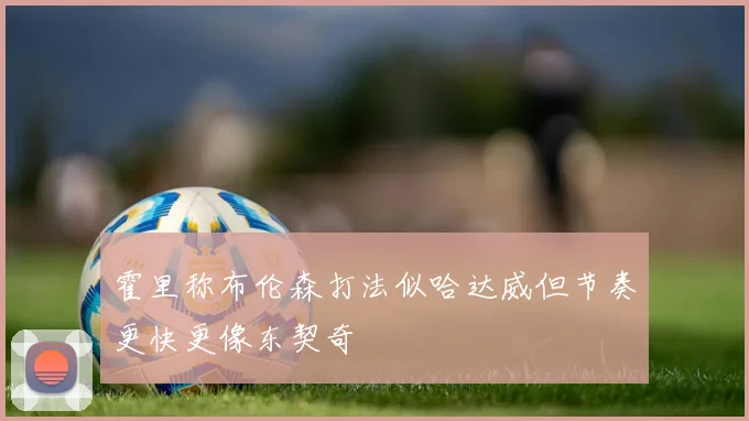 霍里称布伦森打法似哈达威但节奏更快更像东契奇