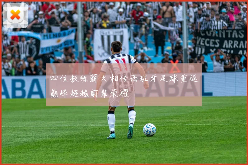 四位教练薪火相传西班牙足球重返巅峰超越前辈荣耀