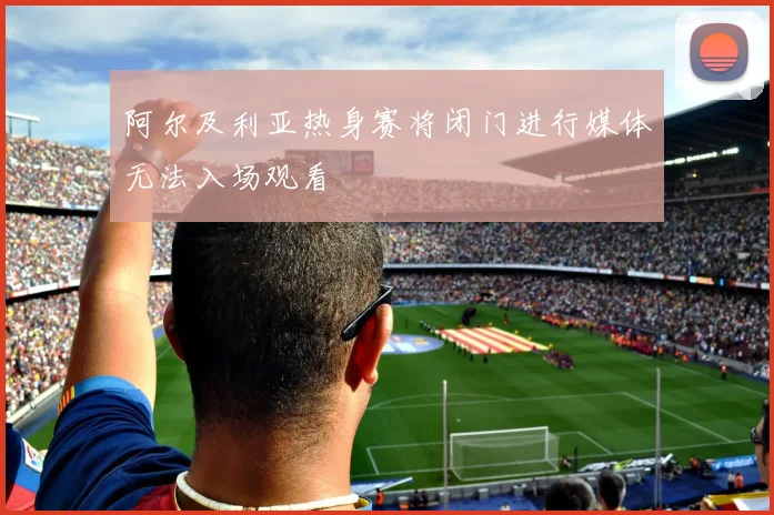 阿尔及利亚热身赛将闭门进行媒体无法入场观看