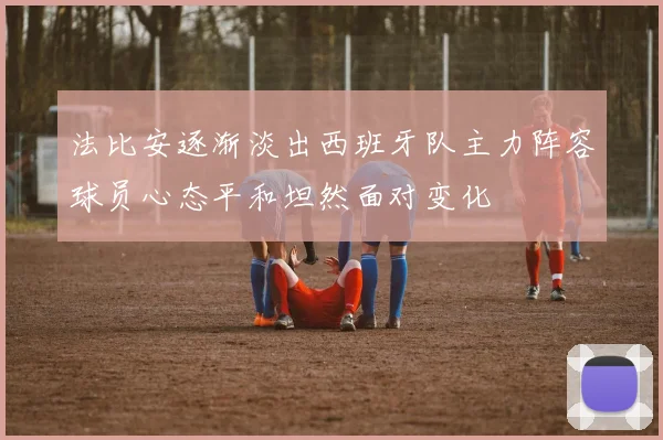 法比安逐渐淡出西班牙队主力阵容球员心态平和坦然面对变化