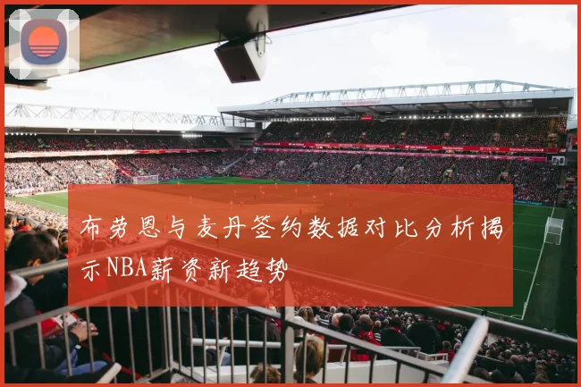 布劳恩与麦丹签约数据对比分析揭示NBA薪资新趋势
