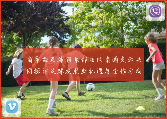 南希兹足球俱乐部访问南通支云共同探讨足球发展新机遇与合作方向