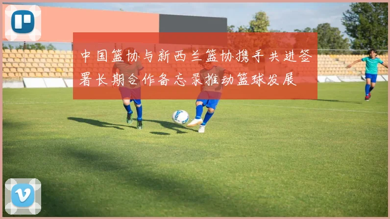 中国篮协与新西兰篮协携手共进签署长期合作备忘录推动篮球发展