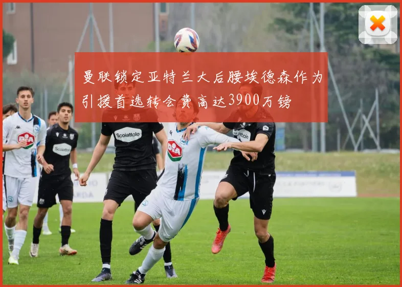 曼联锁定亚特兰大后腰埃德森作为引援首选转会费高达3900万镑