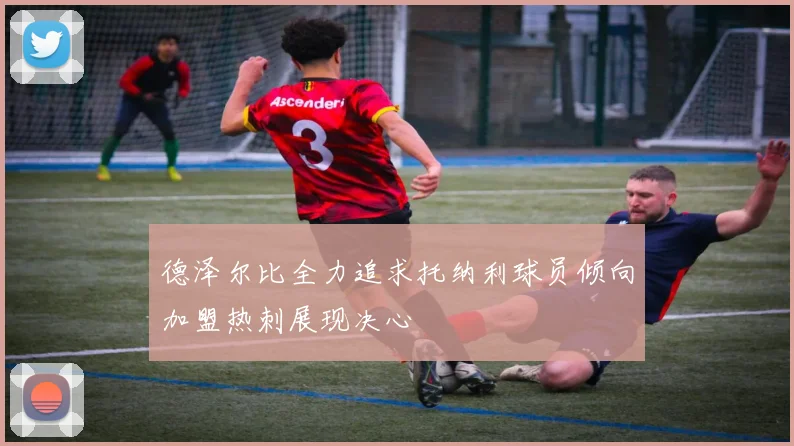 德泽尔比全力追求托纳利球员倾向加盟热刺展现决心
