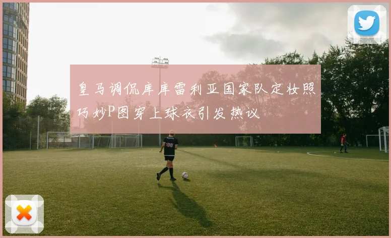 皇马调侃库库雷利亚国家队定妆照巧妙P图穿上球衣引发热议