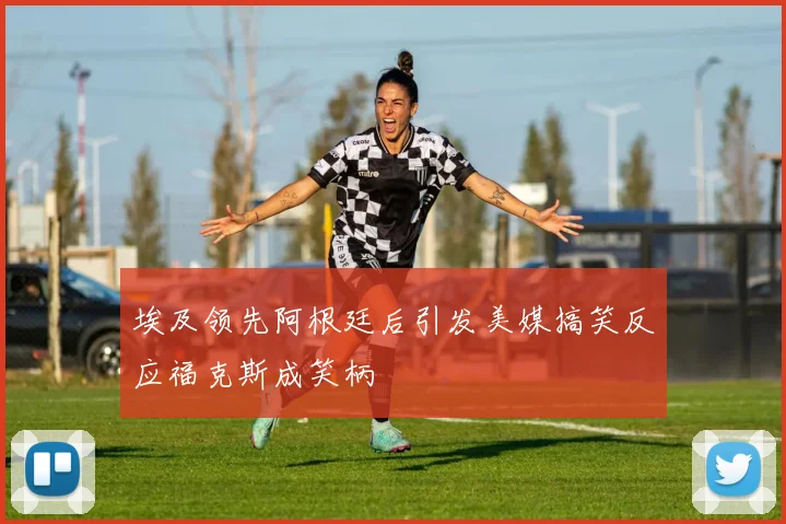 埃及领先阿根廷后引发美媒搞笑反应福克斯成笑柄