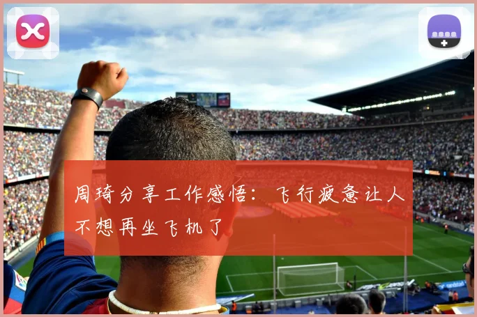 周琦分享工作感悟：飞行疲惫让人不想再坐飞机了