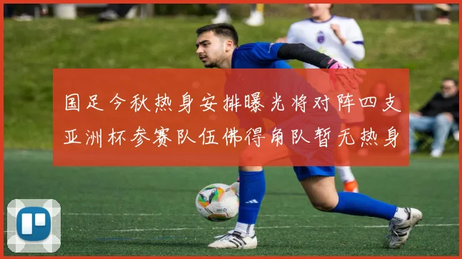 国足今秋热身安排曝光将对阵四支亚洲杯参赛队伍佛得角队暂无热身计划