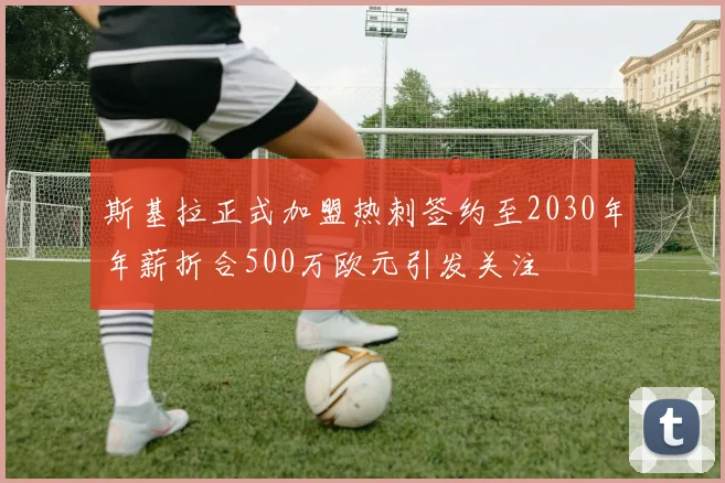 斯基拉正式加盟热刺签约至2030年年薪折合500万欧元引发关注