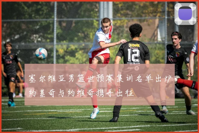 塞尔维亚男篮世预赛集训名单出炉约基奇与约维奇携手出征