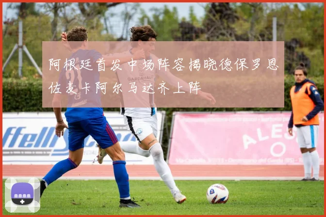 阿根廷首发中场阵容揭晓德保罗恩佐麦卡阿尔马达齐上阵