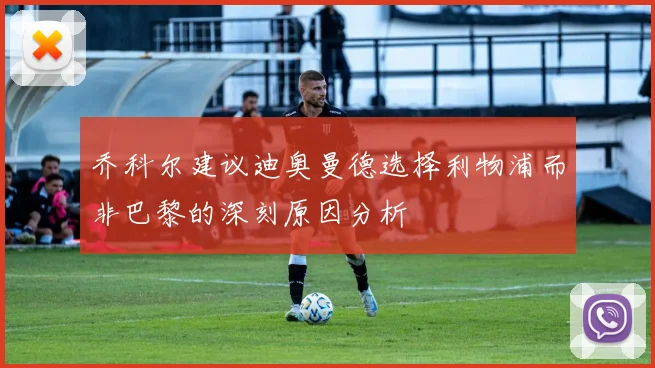 乔科尔建议迪奥曼德选择利物浦而非巴黎的深刻原因分析