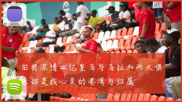 旧将深情回忆皇马与马拉加两大俱乐部是我心灵的港湾与归属