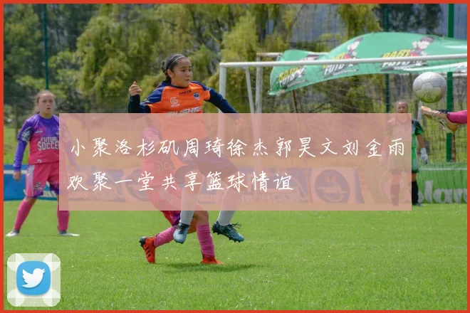 小聚洛杉矶周琦徐杰郭昊文刘金雨欢聚一堂共享篮球情谊