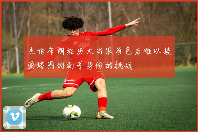 杰伦布朗经历大当家角色后难以接受塔图姆副手身份的挑战