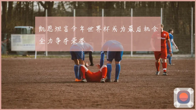 凯恩坦言今年世界杯或为最后机会全力争夺荣誉