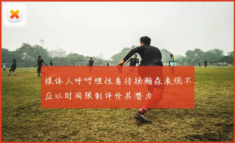 媒体人呼吁理性看待杨瀚森表现不应以时间限制评价其潜力
