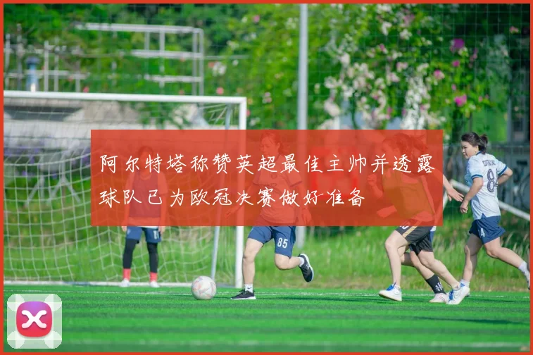 阿尔特塔称赞英超最佳主帅并透露球队已为欧冠决赛做好准备