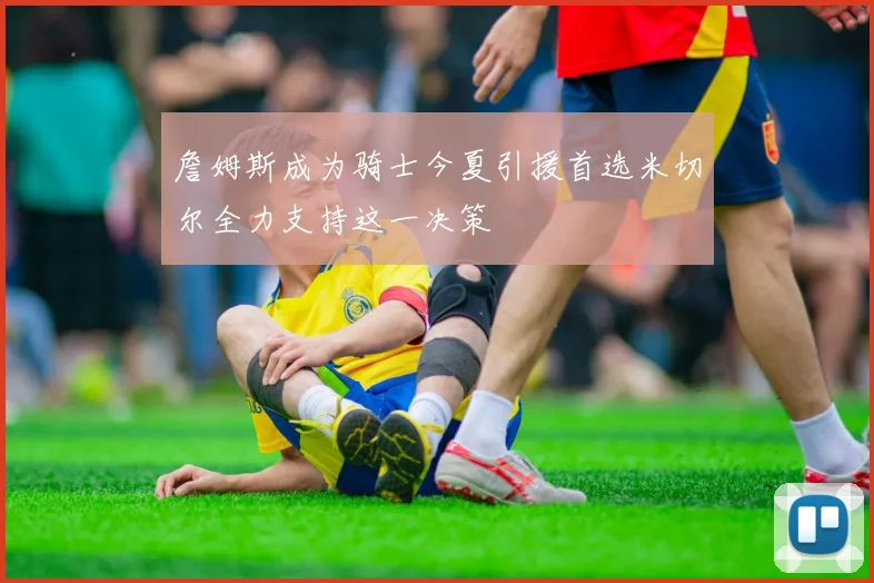 詹姆斯成为骑士今夏引援首选米切尔全力支持这一决策
