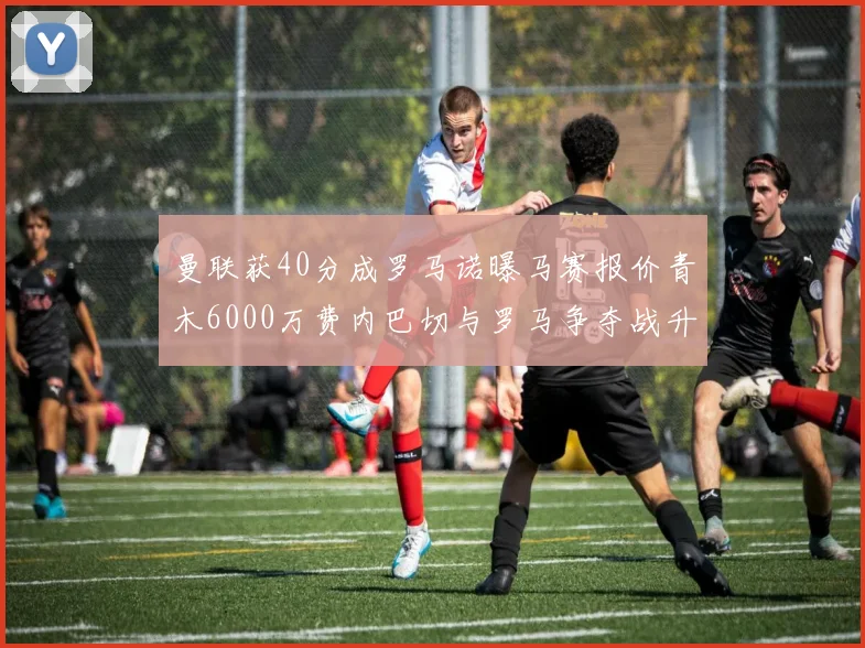 曼联获40分成罗马诺曝马赛报价青木6000万费内巴切与罗马争夺战升级