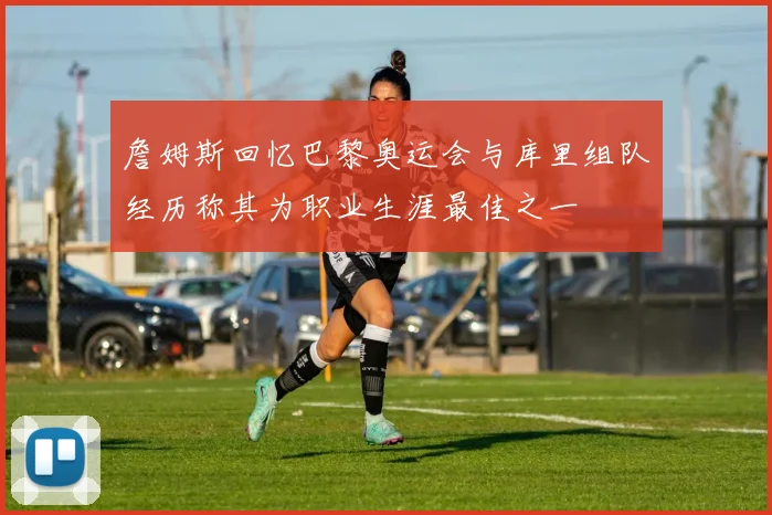 詹姆斯回忆巴黎奥运会与库里组队经历称其为职业生涯最佳之一