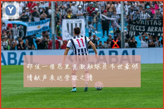 邵佳一借恩里克激励球员韦世豪倾情献声表达崇敬之情