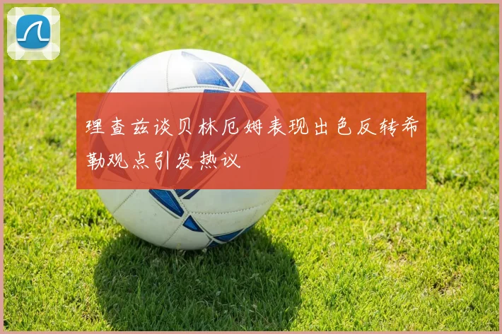 理查兹谈贝林厄姆表现出色反转希勒观点引发热议