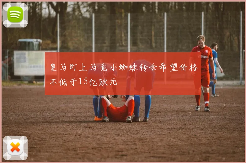 皇马盯上马竞小蜘蛛转会希望价格不低于15亿欧元