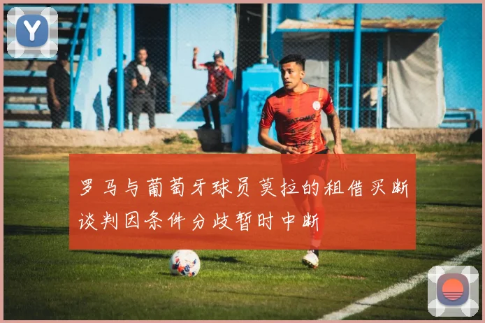罗马与葡萄牙球员莫拉的租借买断谈判因条件分歧暂时中断