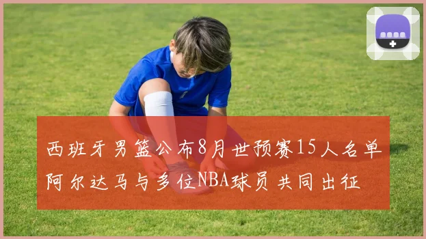 西班牙男篮公布8月世预赛15人名单阿尔达马与多位NBA球员共同出征